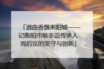 酒曲香飘耒阳城——记衡阳市级非遗传承人周后富的坚守与创新